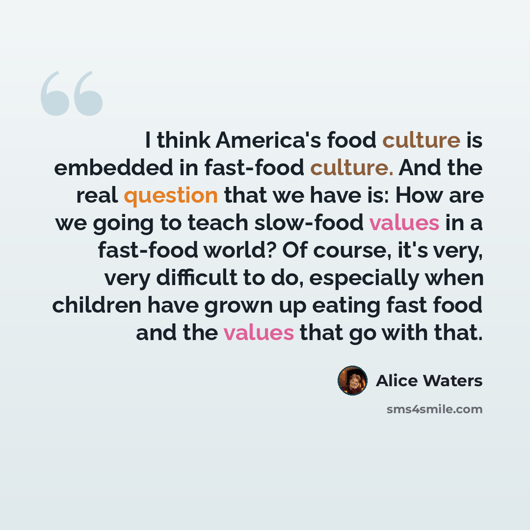 “I think America's food culture is embedded in fast-food culture. And the real question that we have is: How are we going to teach slow-food values in a fast-food world? Of course, it's very, very difficult to do, especially when children have grown up eating fast food and the values that go with…” quote by Alice Waters