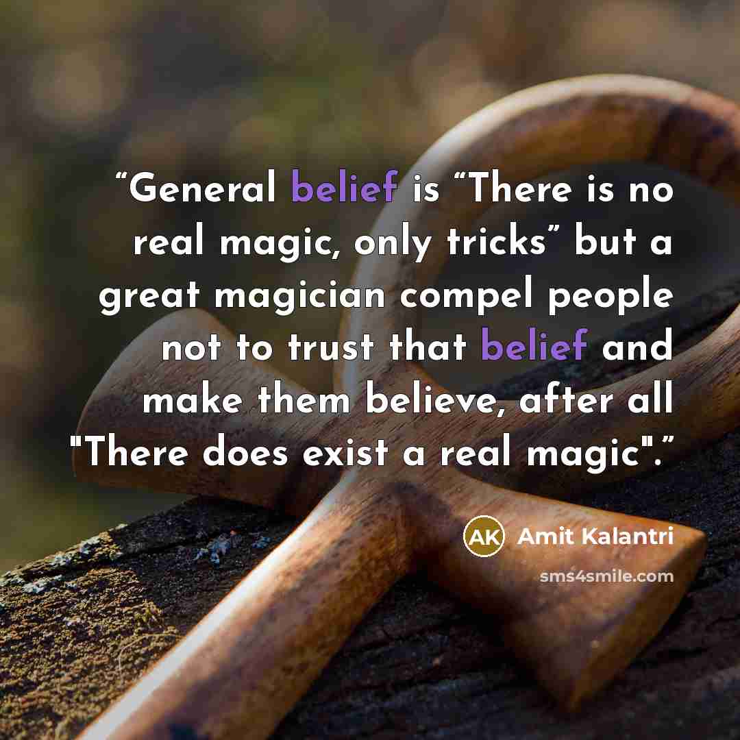 “General belief is “There is no real magic, only tricks” but a great magician compel people not to trust that belief and make them believe, after all "There does exist a real magic".” quote by Amit Kalantri