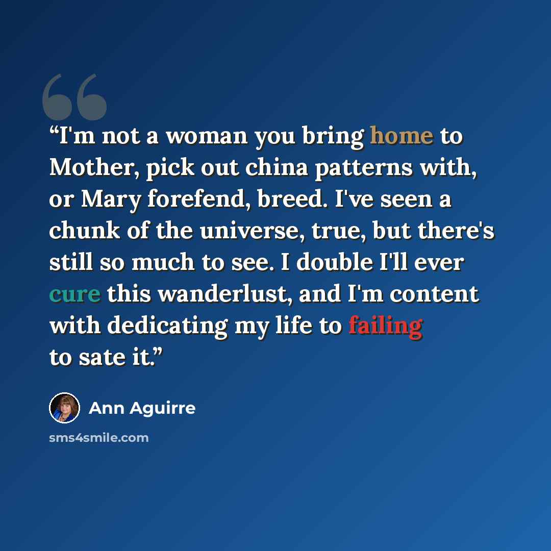 “I'm not a woman you bring home to Mother, pick out china patterns with, or Mary forefend, breed. I've seen a chunk of the universe, true, but there's still so much to see. I double I'll ever cure this wanderlust, and I'm content with dedicating my life to failing to sate it.” quote by Ann Aguirre