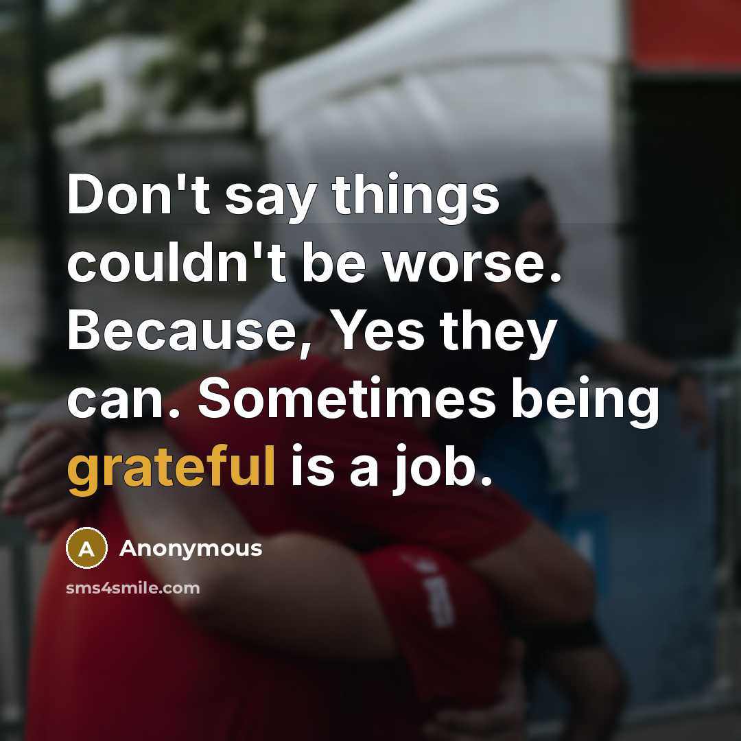 “Don't say things couldn't be worse. Because, Yes they can. Sometimes being grateful is a job.” quote by Anonymous