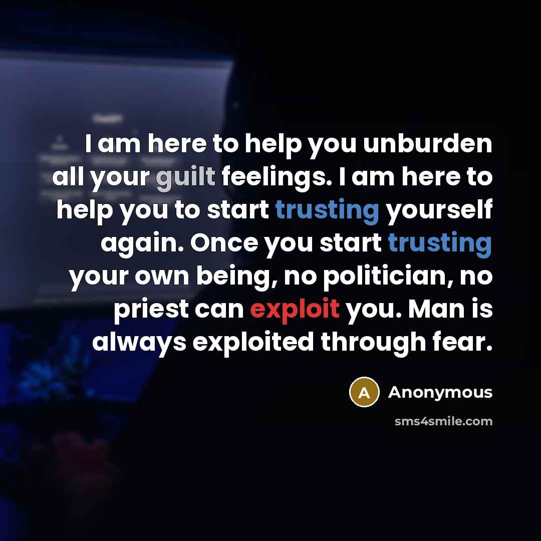 “I am here to help you unburden all your guilt feelings. I am here to help you to start trusting yourself again. Once you start trusting your own being, no politician, no priest can exploit you. Man is always exploited through fear.” quote by Anonymous