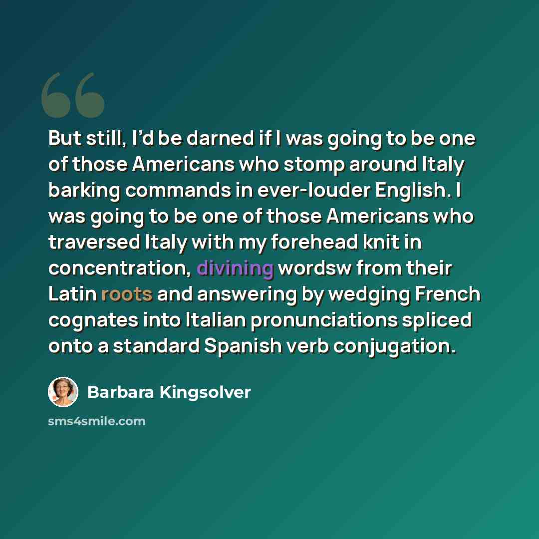 “But still, I’d be darned if I was going to be one of those Americans who stomp around Italy barking commands in ever-louder English. I was going to be one of those Americans who traversed Italy with my forehead knit in concentration, divining wordsw from their Latin roots and answering by wedging…” quote by Barbara Kingsolver