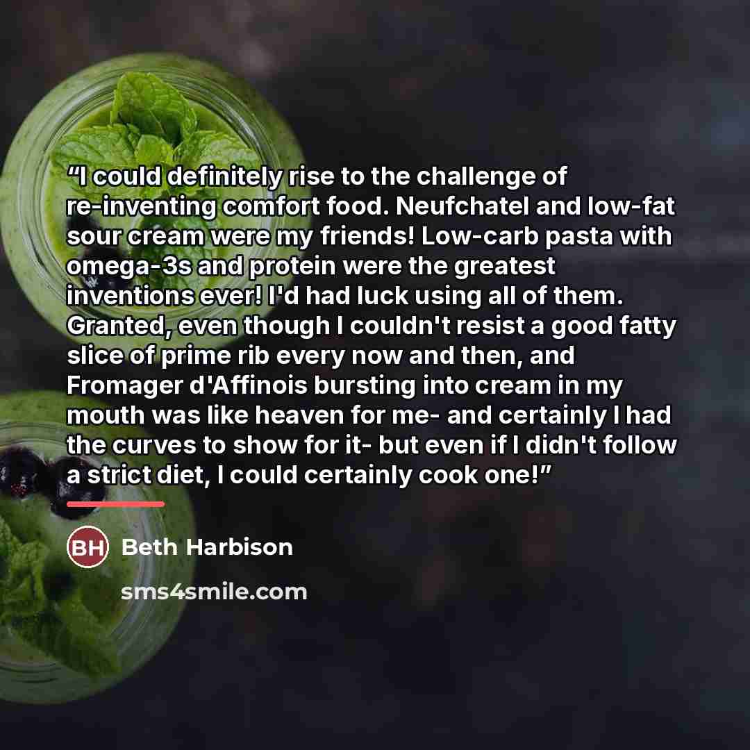 “I could definitely rise to the challenge of re-inventing comfort food. Neufchatel and low-fat sour cream were my friends! Low-carb pasta with omega-3s and protein were the greatest inventions ever! I'd had luck using all of them. Granted, even though I couldn't resist a good fatty slice of prime…” quote by Beth Harbison