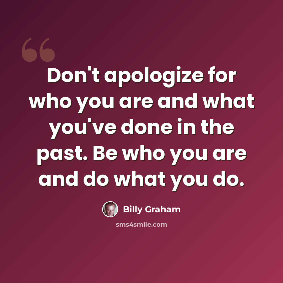 “Don't apologize for who you are and what you've done in the past. Be who you are and do what you do.” quote by Billy Graham