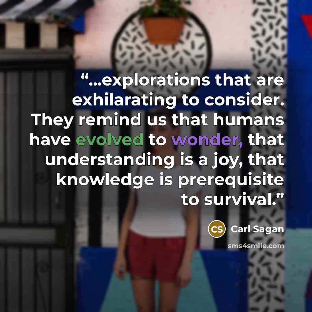 “...explorations that are exhilarating to consider. They remind us that humans have evolved to wonder, that understanding is a joy, that knowledge is prerequisite to survival.” quote by Carl Sagan