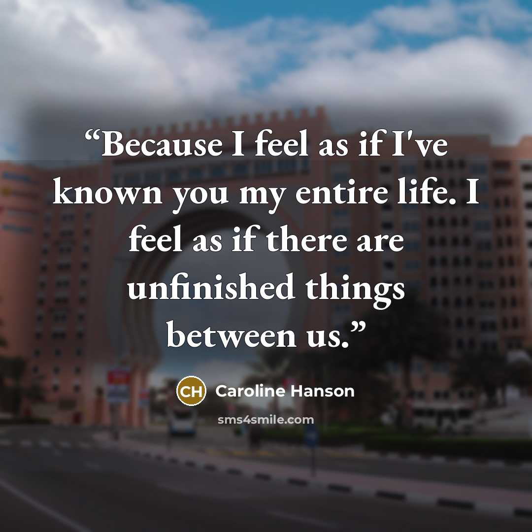 “Because I feel as if I've known you my entire life. I feel as if there are unfinished things between us.” quote by Caroline Hanson