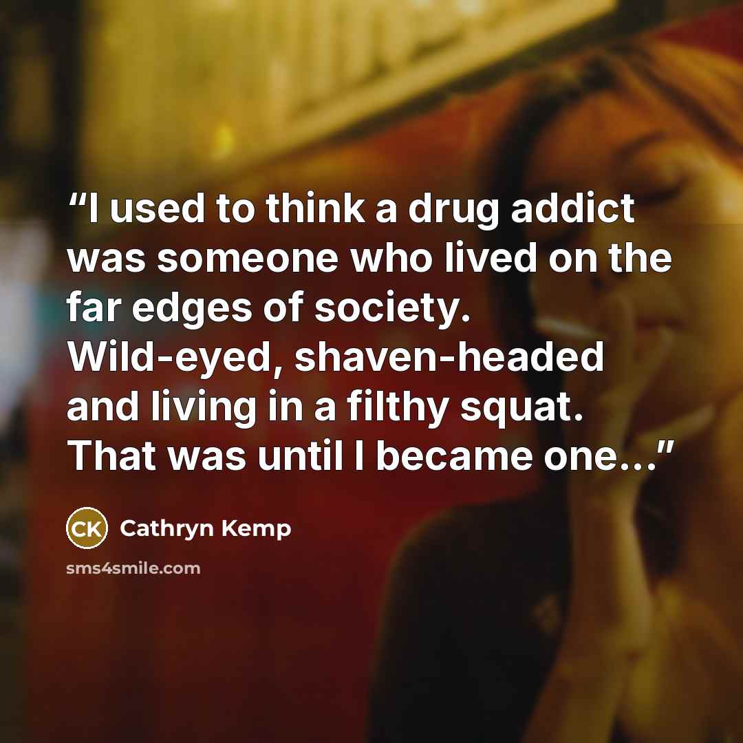 “I used to think a drug addict was someone who lived on the far edges of society. Wild-eyed, shaven-headed and living in a filthy squat. That was until I became one...” quote by Cathryn Kemp