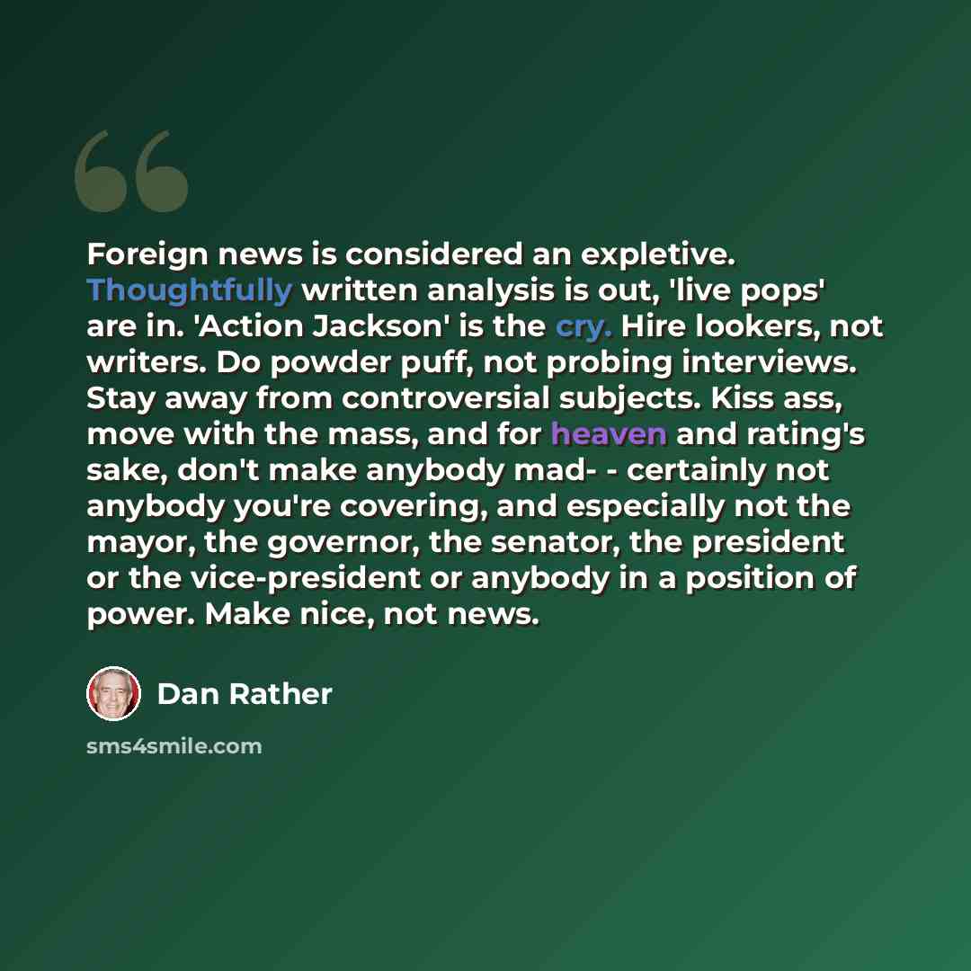 “Foreign news is considered an expletive. Thoughtfully written analysis is out, 'live pops' are in. 'Action Jackson' is the cry. Hire lookers, not writers. Do powder puff, not probing interviews. Stay away from controversial subjects. Kiss ass, move with the mass, and for heaven and rating's sake…” quote by Dan Rather