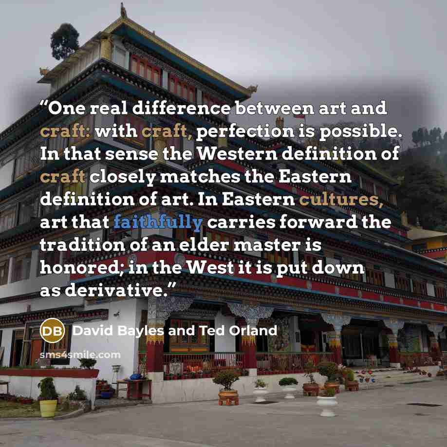 “One real difference between art and craft: with craft, perfection is possible. In that sense the Western definition of craft closely matches the Eastern definition of art. In Eastern cultures, art that faithfully carries forward the tradition of an elder master is honored; in the West it is put…” quote by David Bayles and Ted Orland