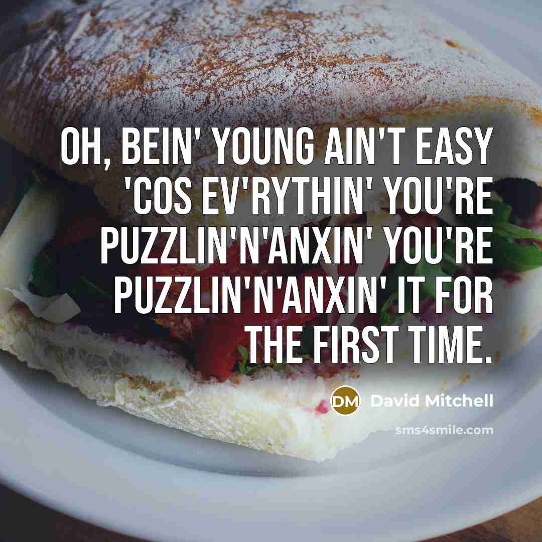 “Oh, bein' young ain't easy 'cos ev'rythin' you're puzzlin'n'anxin' you're puzzlin'n'anxin' it for the first time.” quote by David Mitchell