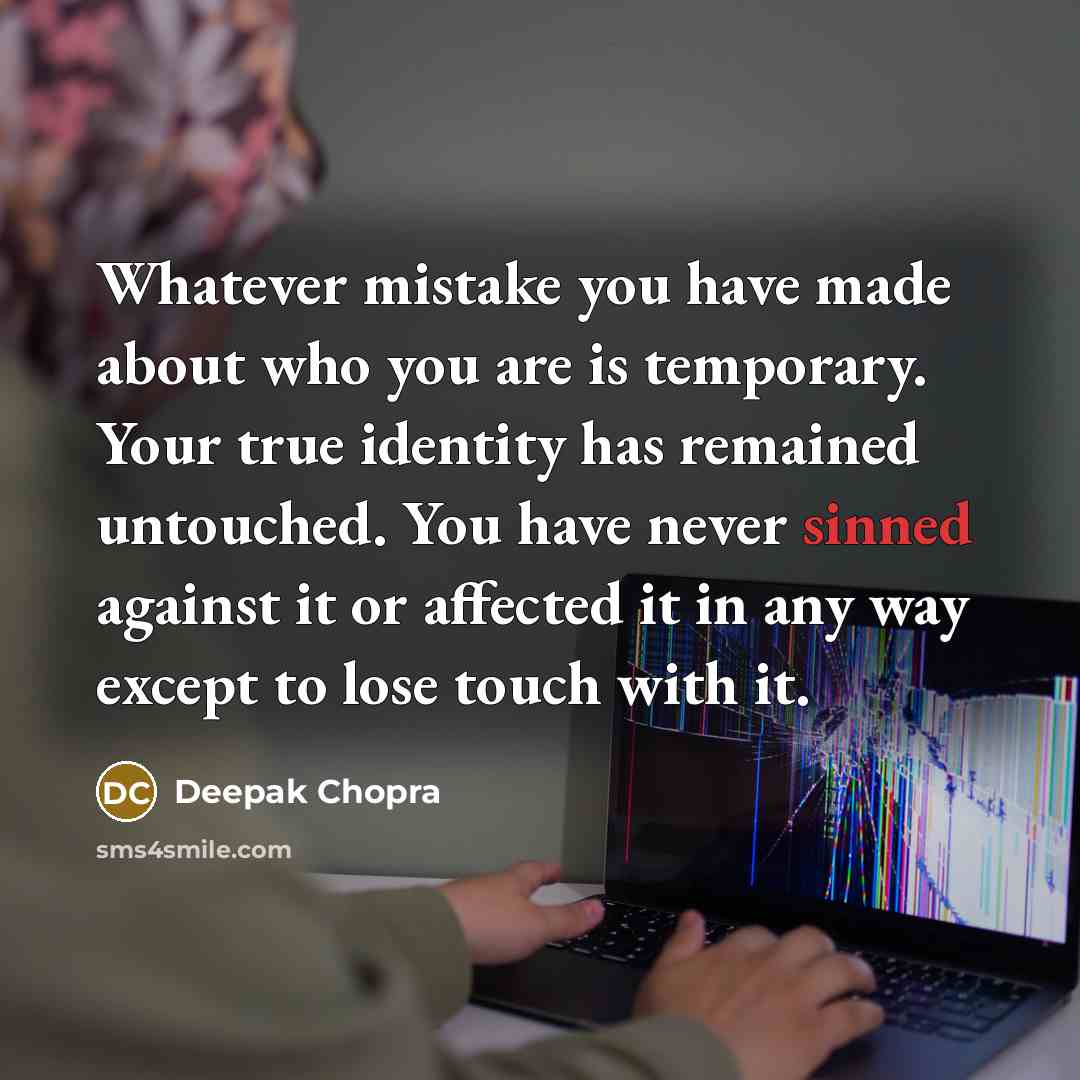 “Whatever mistake you have made about who you are is temporary. Your true identity has remained untouched. You have never sinned against it or affected it in any way except to lose touch with it.” quote by Deepak Chopra