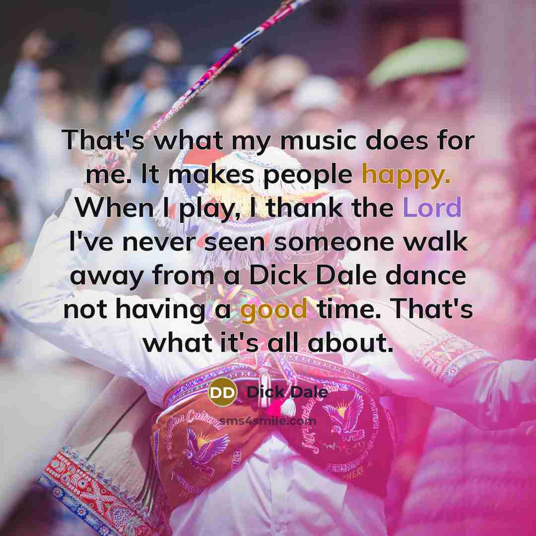 “That's what my music does for me. It makes people happy. When I play, I thank the Lord I've never seen someone walk away from a Dick Dale dance not having a good time. That's what it's all about.” quote by Dick Dale