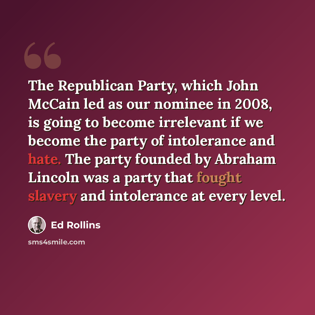 “The Republican Party, which John McCain led as our nominee in 2008, is going to become irrelevant if we become the party of intolerance and hate. The party founded by Abraham Lincoln was a party that fought slavery and intolerance at every level.” quote by Ed Rollins
