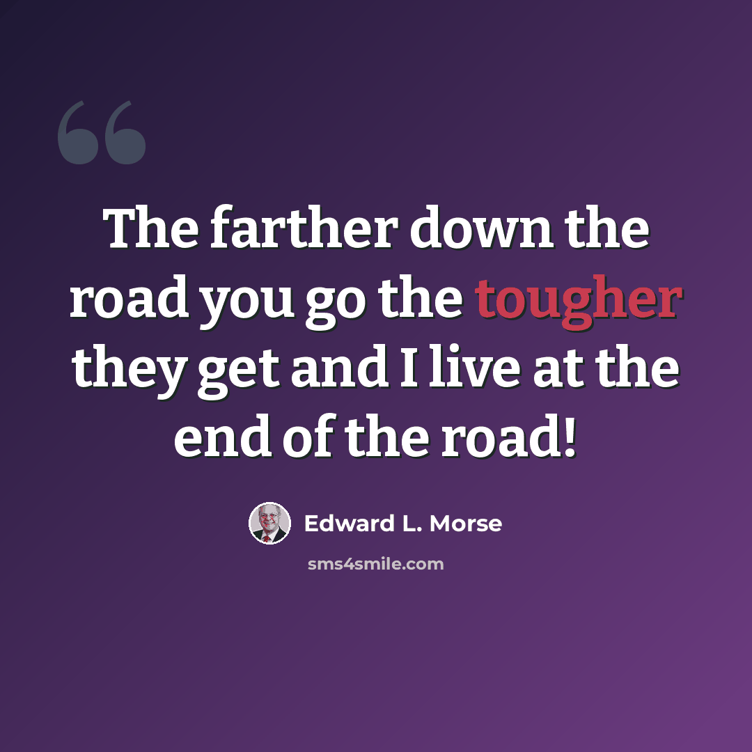 “The farther down the road you go the tougher they get and I live at the end of the road!” quote by Edward L. Morse