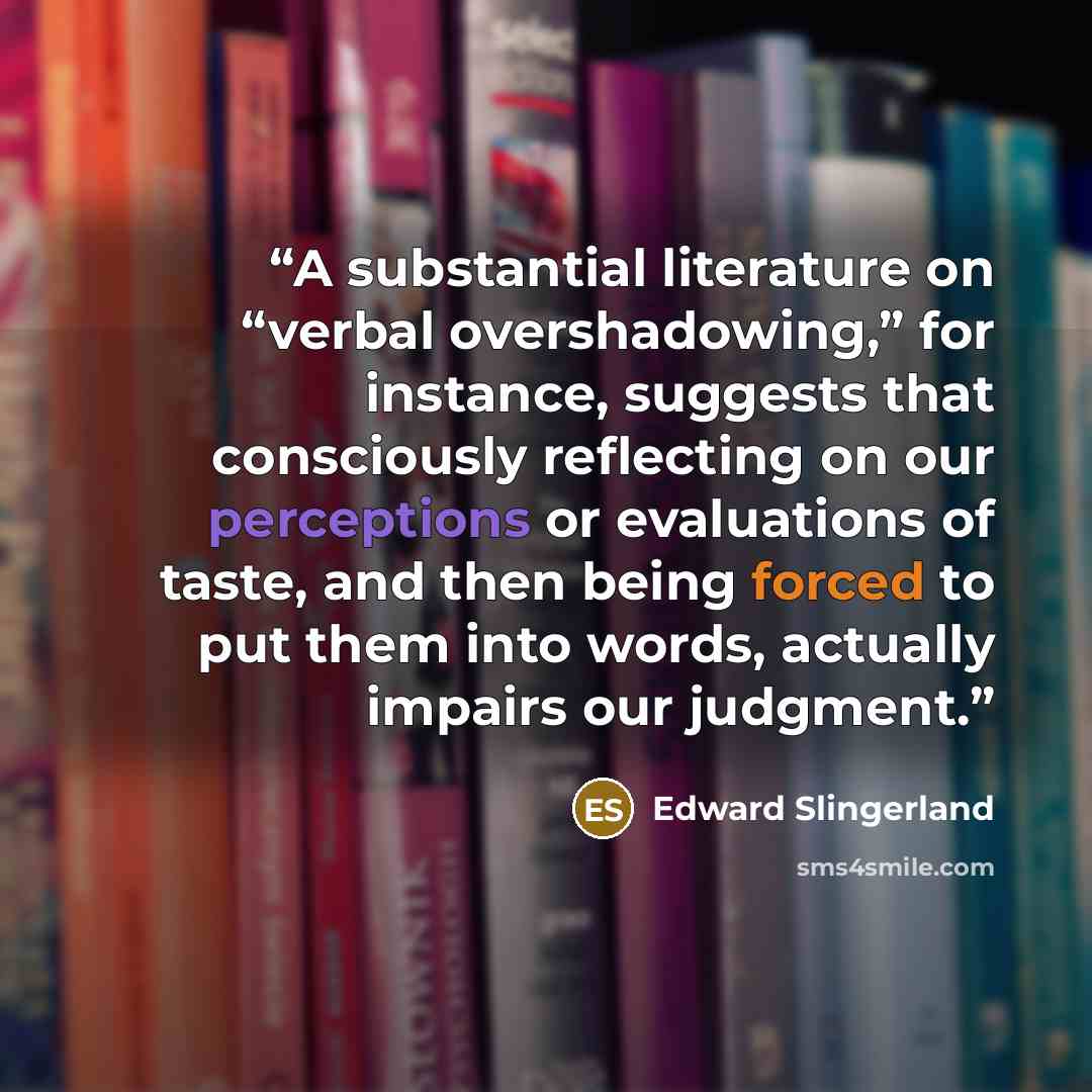 “A substantial literature on “verbal overshadowing,” for instance, suggests that consciously reflecting on our perceptions or evaluations of taste, and then being forced to put them into words, actually impairs our judgment.” quote by Edward Slingerland