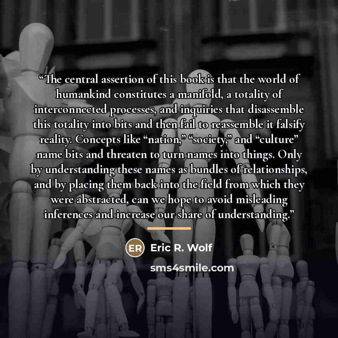 “The central assertion of this book is that the world of humankind constitutes a manifold, a totality of interconnected processes, and inquiries that disassemble this totality into bits and then fail to reassemble it falsify reality. Concepts like “nation,” “society,” and “culture” name bits and…” quote by Eric R. Wolf