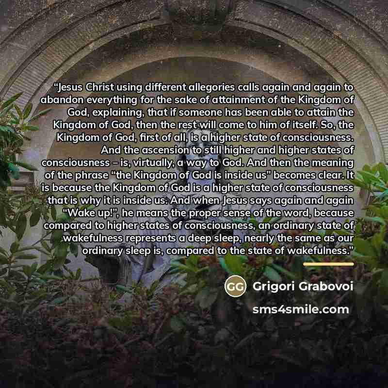 “Jesus Christ using different allegories calls again and again to abandon everything for the sake of attainment of the Kingdom of God, explaining, that if someone has been able to attain the Kingdom of God, then the rest will come to him of itself. So, the Kingdom of God, first of all, is a higher…” quote by Grigori Grabovoi