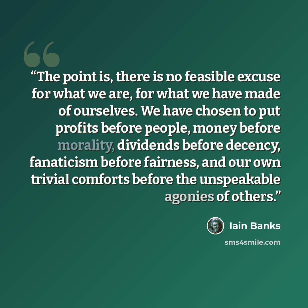 “The point is, there is no feasible excuse for what we are, for what we have made of ourselves. We have chosen to put profits before people, money before morality, dividends before decency, fanaticism before fairness, and our own trivial comforts before the unspeakable agonies of others.” quote by Iain Banks