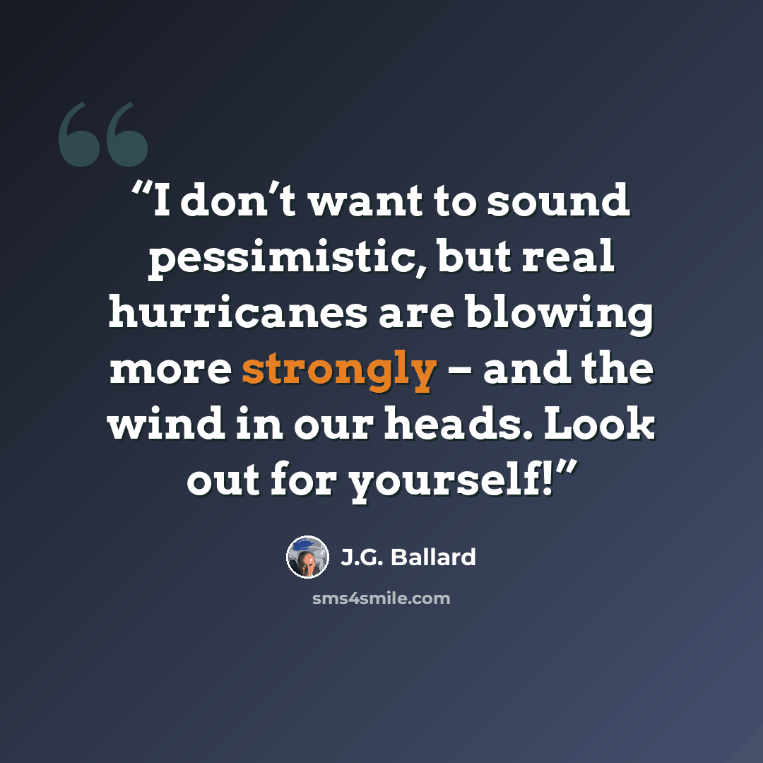 “I don’t want to sound pessimistic, but real hurricanes are blowing more strongly – and the wind in our heads. Look out for yourself!” quote by J.G. Ballard