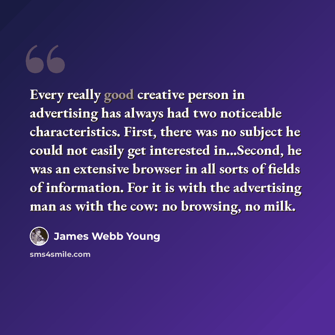 “Every really good creative person in advertising has always had two noticeable characteristics. First, there was no subject he could not easily get interested in...Second, he was an extensive browser in all sorts of fields of information. For it is with the advertising man as with the cow: no…” quote by James Webb Young