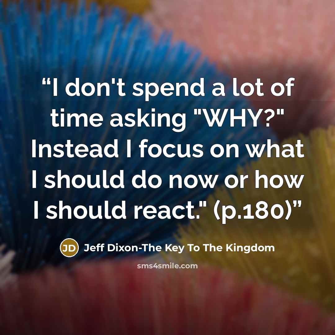 “I don't spend a lot of time asking "WHY?" Instead I focus on what I should do now or how I should react." (p.180)” quote by Jeff Dixon-The Key To The Kingdom