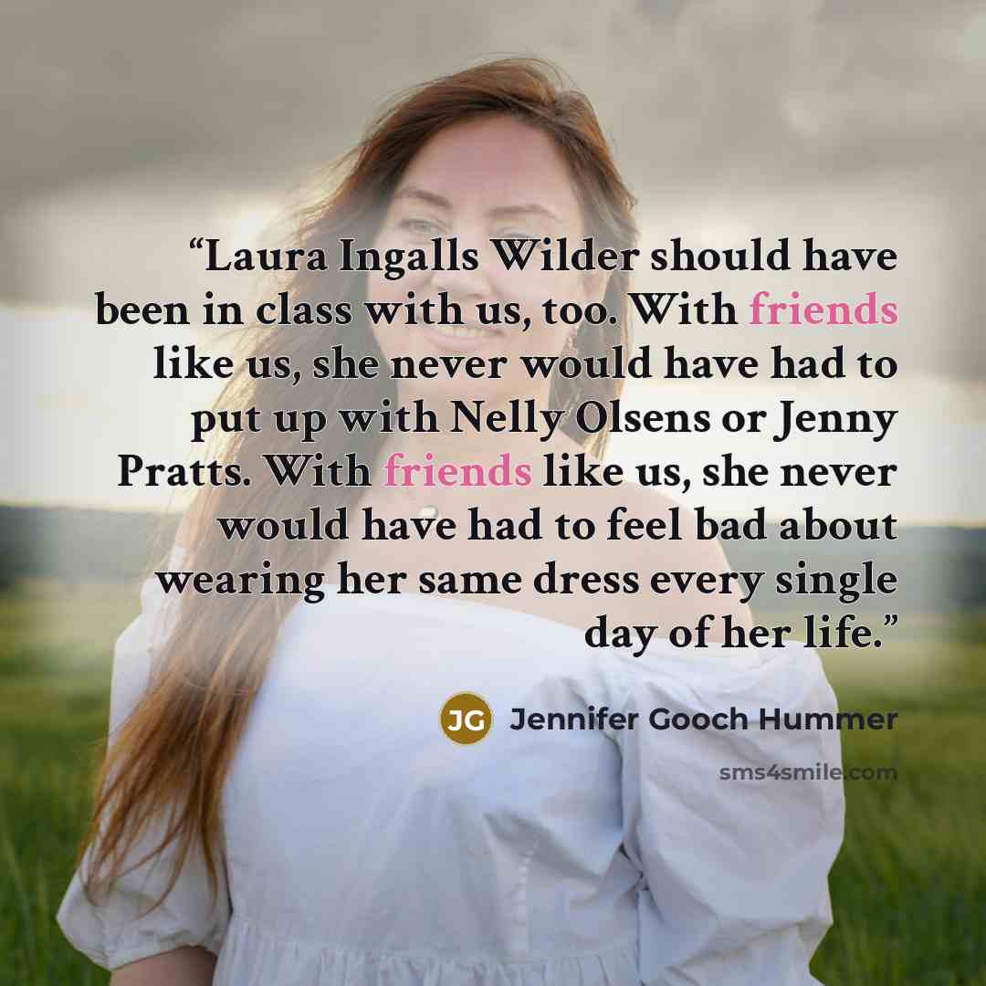 “Laura Ingalls Wilder should have been in class with us, too. With friends like us, she never would have had to put up with Nelly Olsens or Jenny Pratts. With friends like us, she never would have had to feel bad about wearing her same dress every single day of her life.” quote by Jennifer Gooch Hummer