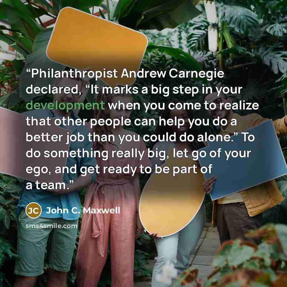 “Philanthropist Andrew Carnegie declared, “It marks a big step in your development when you come to realize that other people can help you do a better job than you could do alone.” To do something really big, let go of your ego, and get ready to be part of a team.” quote by John C. Maxwell