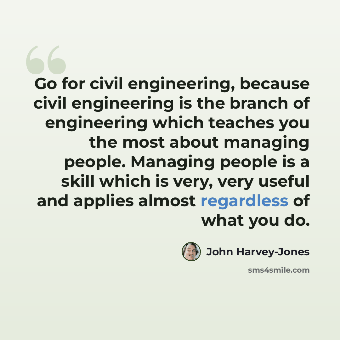 “Go for civil engineering, because civil engineering is the branch of engineering which teaches you the most about managing people. Managing people is a skill which is very, very useful and applies almost regardless of what you do.” quote by John Harvey-Jones