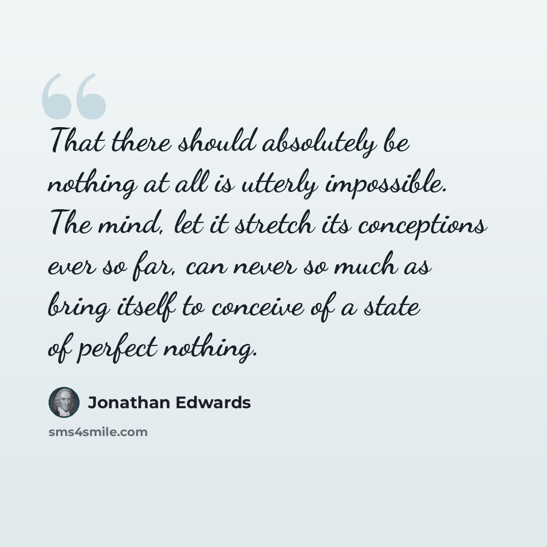 “That there should absolutely be nothing at all is utterly impossible. The mind, let it stretch its conceptions ever so far, can never so much as bring itself to conceive of a state of perfect nothing.” quote by Jonathan Edwards