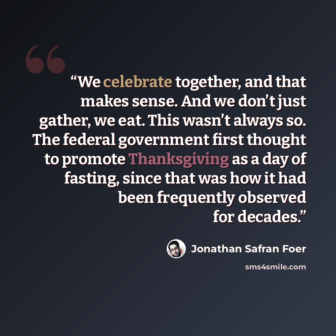 “We celebrate together, and that makes sense. And we don’t just gather, we eat. This wasn’t always so. The federal government first thought to promote Thanksgiving as a day of fasting, since that was how it had been frequently observed for decades.” quote by Jonathan Safran Foer