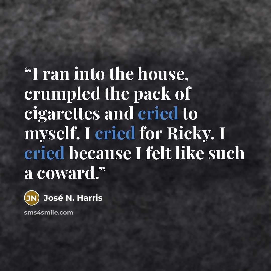 “I ran into the house, crumpled the pack of cigarettes and cried to myself. I cried for Ricky. I cried because I felt like such a coward.” quote by José N. Harris