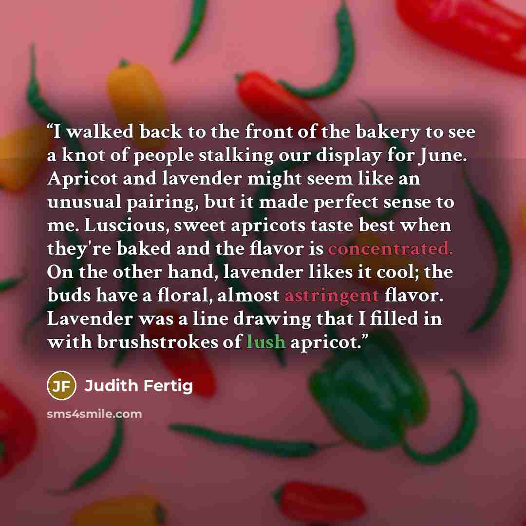 “I walked back to the front of the bakery to see a knot of people stalking our display for June. Apricot and lavender might seem like an unusual pairing, but it made perfect sense to me. Luscious, sweet apricots taste best when they're baked and the flavor is concentrated. On the other hand…” quote by Judith Fertig