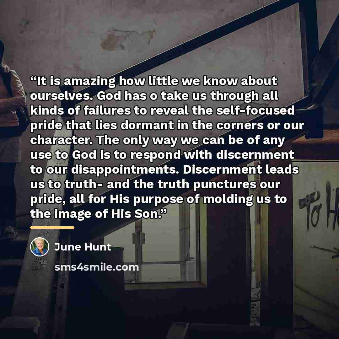 “It is amazing how little we know about ourselves. God has o take us through all kinds of failures to reveal the self-focused pride that lies dormant in the corners or our character. The only way we can be of any use to God is to respond with discernment to our disappointments. Discernment leads us…” quote by June Hunt
