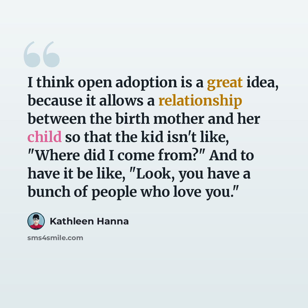 “I think open adoption is a great idea, because it allows a relationship between the birth mother and her child so that the kid isn't like, "Where did I come from?" And to have it be like, "Look, you have a bunch of people who love you."” quote by Kathleen Hanna