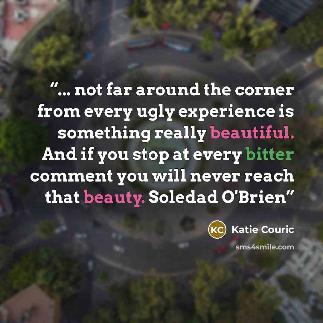 “... not far around the corner from every ugly experience is something really beautiful. And if you stop at every bitter comment you will never reach that beauty. Soledad O'Brien” quote by Katie Couric