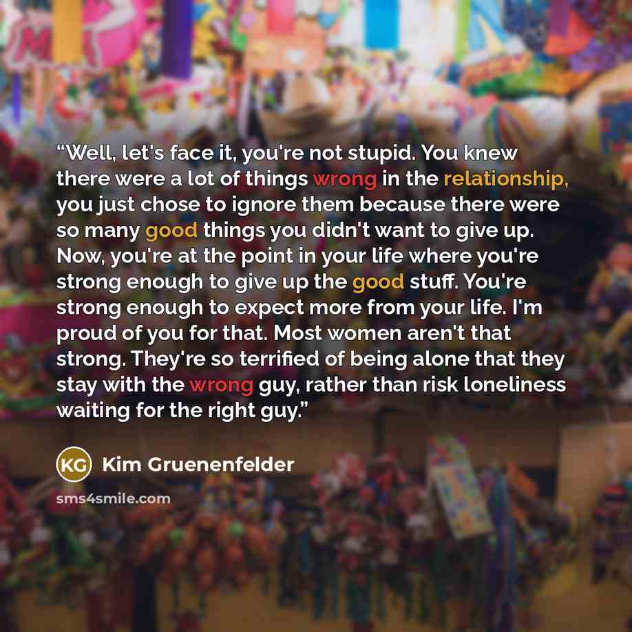 “Well, let's face it, you're not stupid. You knew there were a lot of things wrong in the relationship, you just chose to ignore them because there were so many good things you didn't want to give up. Now, you're at the point in your life where you're strong enough to give up the good stuff. You're…” quote by Kim Gruenenfelder