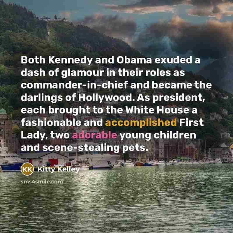 “Both Kennedy and Obama exuded a dash of glamour in their roles as commander-in-chief and became the darlings of Hollywood. As president, each brought to the White House a fashionable and accomplished First Lady, two adorable young children and scene-stealing pets.” quote by Kitty Kelley