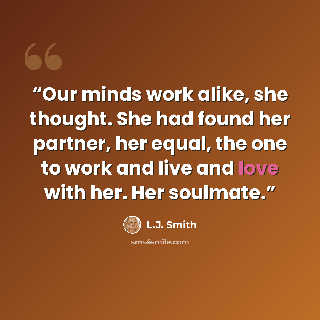 “Our minds work alike, she thought. She had found her partner, her equal, the one to work and live and love with her. Her soulmate.” quote by L.J. Smith