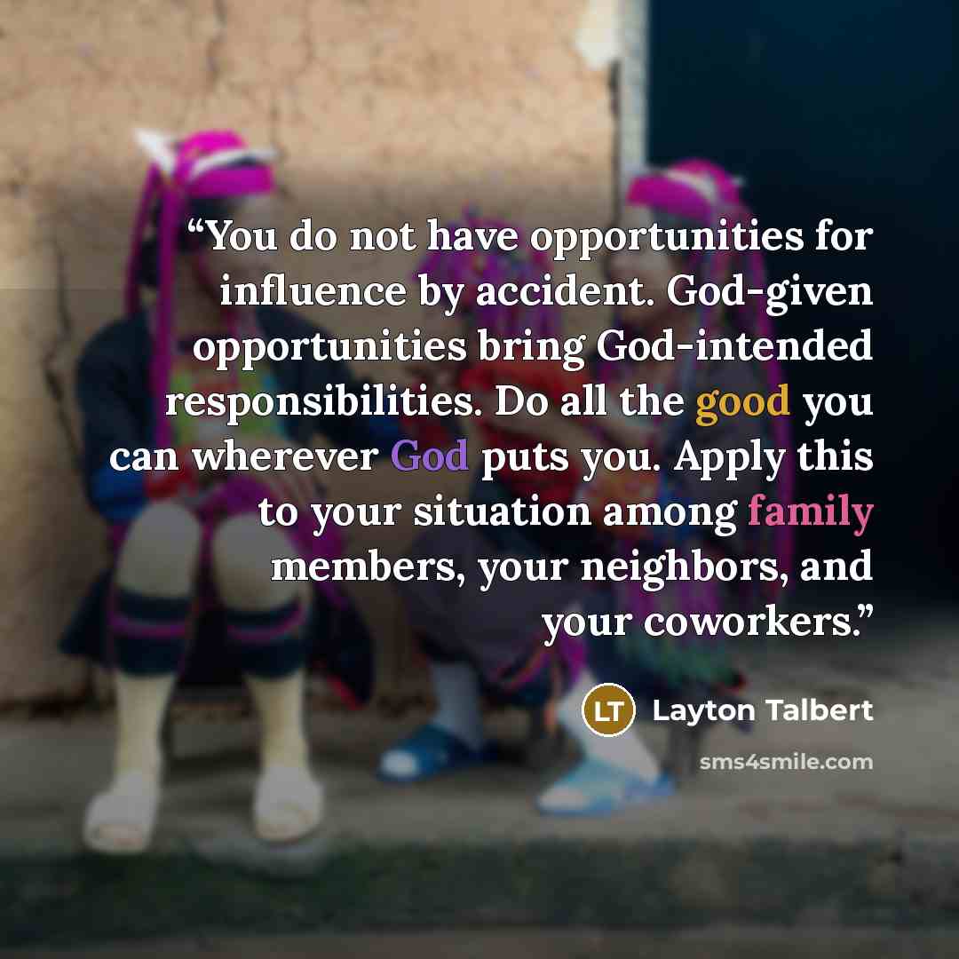 “You do not have opportunities for influence by accident. God-given opportunities bring God-intended responsibilities. Do all the good you can wherever God puts you. Apply this to your situation among family members, your neighbors, and your coworkers.” quote by Layton Talbert