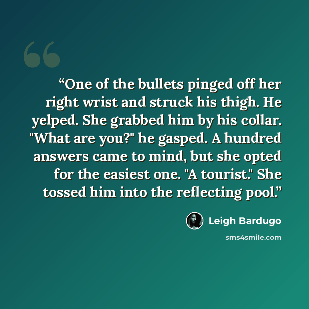 “One of the bullets pinged off her right wrist and struck his thigh. He yelped. She grabbed him by his collar. "What are you?" he gasped. A hundred answers came to mind, but she opted for the easiest one. "A tourist." She tossed him into the reflecting pool.” quote by Leigh Bardugo