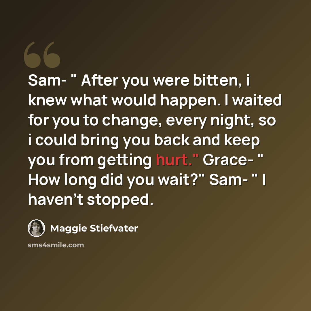 “Sam- " After you were bitten, i knew what would happen. I waited for you to change, every night, so i could bring you back and keep you from getting hurt." Grace- " How long did you wait?" Sam- " I haven't stopped.” quote by Maggie Stiefvater