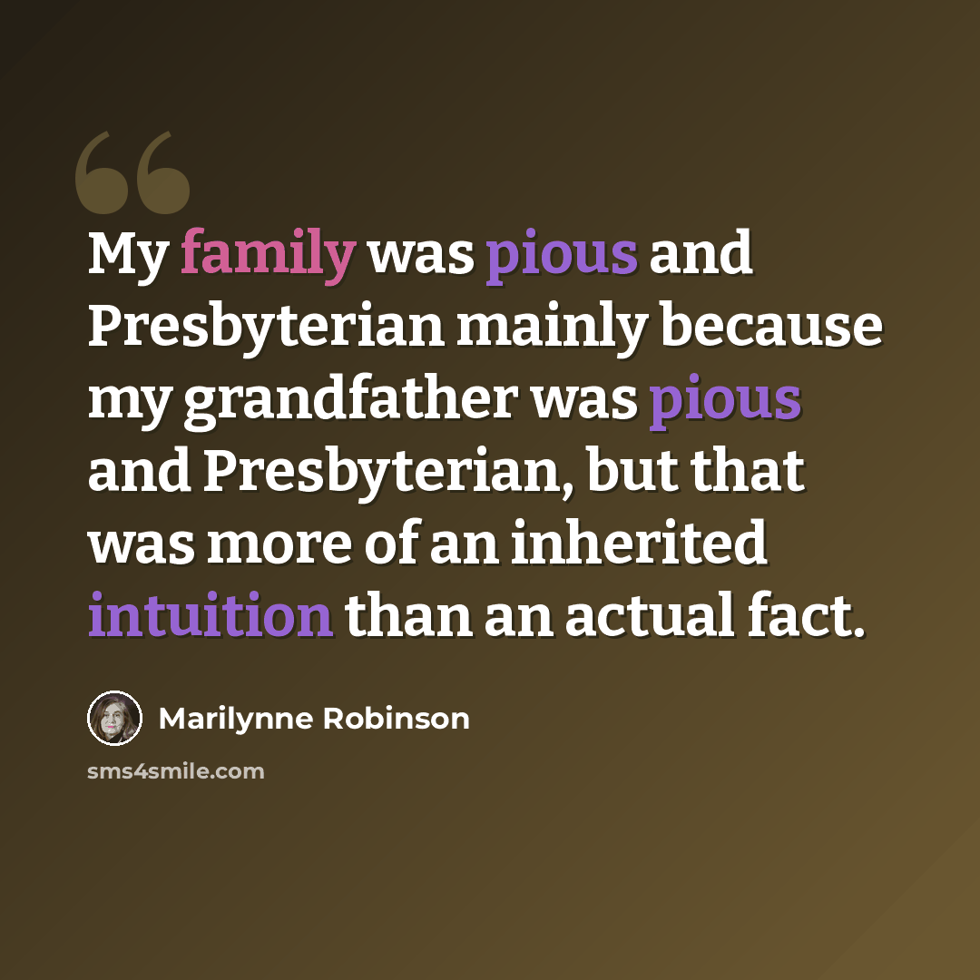 “My family was pious and Presbyterian mainly because my grandfather was pious and Presbyterian, but that was more of an inherited intuition than an actual fact.” quote by Marilynne Robinson