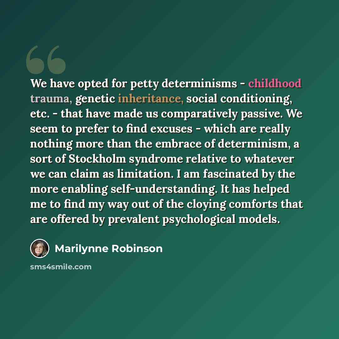 “We have opted for petty determinisms - childhood trauma, genetic inheritance, social conditioning, etc. - that have made us comparatively passive. We seem to prefer to find excuses - which are really nothing more than the embrace of determinism, a sort of Stockholm syndrome relative to whatever we…” quote by Marilynne Robinson
