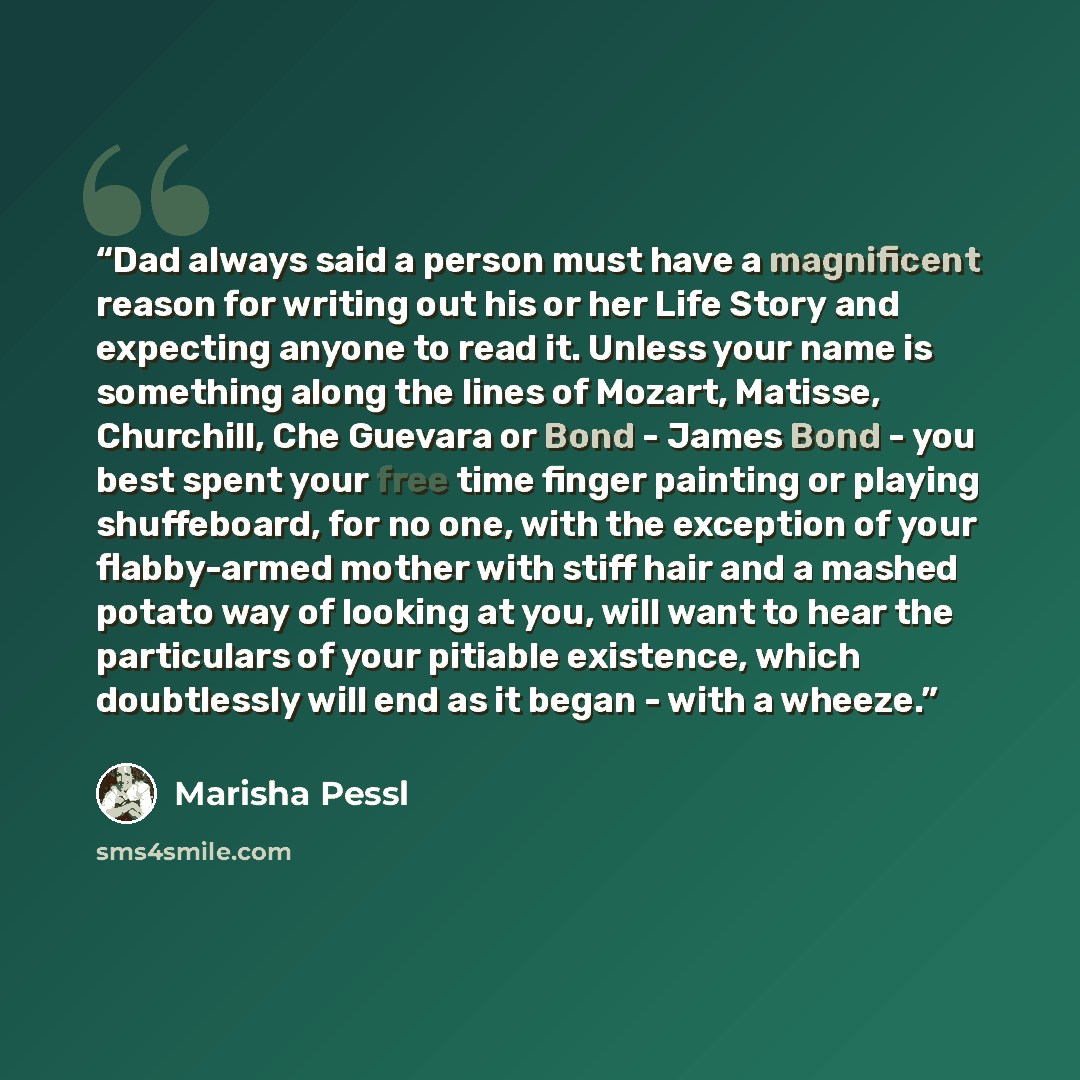 “Dad always said a person must have a magnificent reason for writing out his or her Life Story and expecting anyone to read it. Unless your name is something along the lines of Mozart, Matisse, Churchill, Che Guevara or Bond - James Bond - you best spent your free time finger painting or playing…” quote by Marisha Pessl