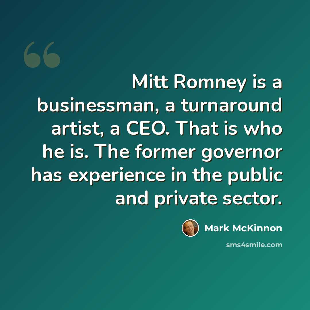 “Mitt Romney is a businessman, a turnaround artist, a CEO. That is who he is. The former governor has experience in the public and private sector.” quote by Mark McKinnon