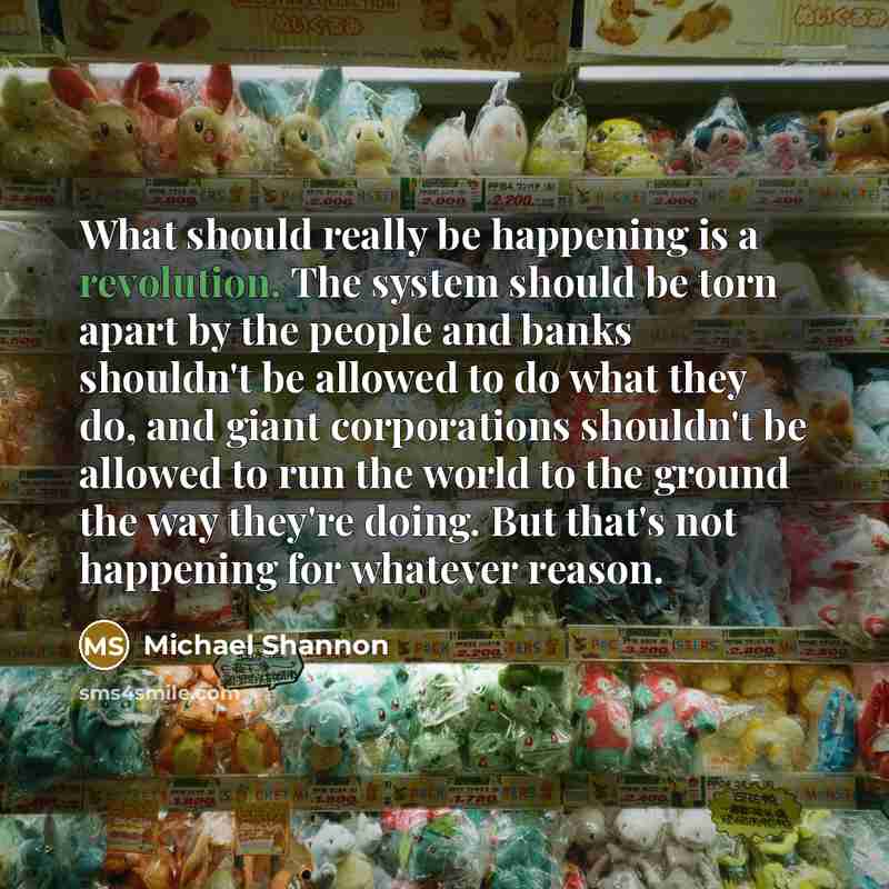 “What should really be happening is a revolution. The system should be torn apart by the people and banks shouldn't be allowed to do what they do, and giant corporations shouldn't be allowed to run the world to the ground the way they're doing. But that's not happening for whatever reason.” quote by Michael Shannon