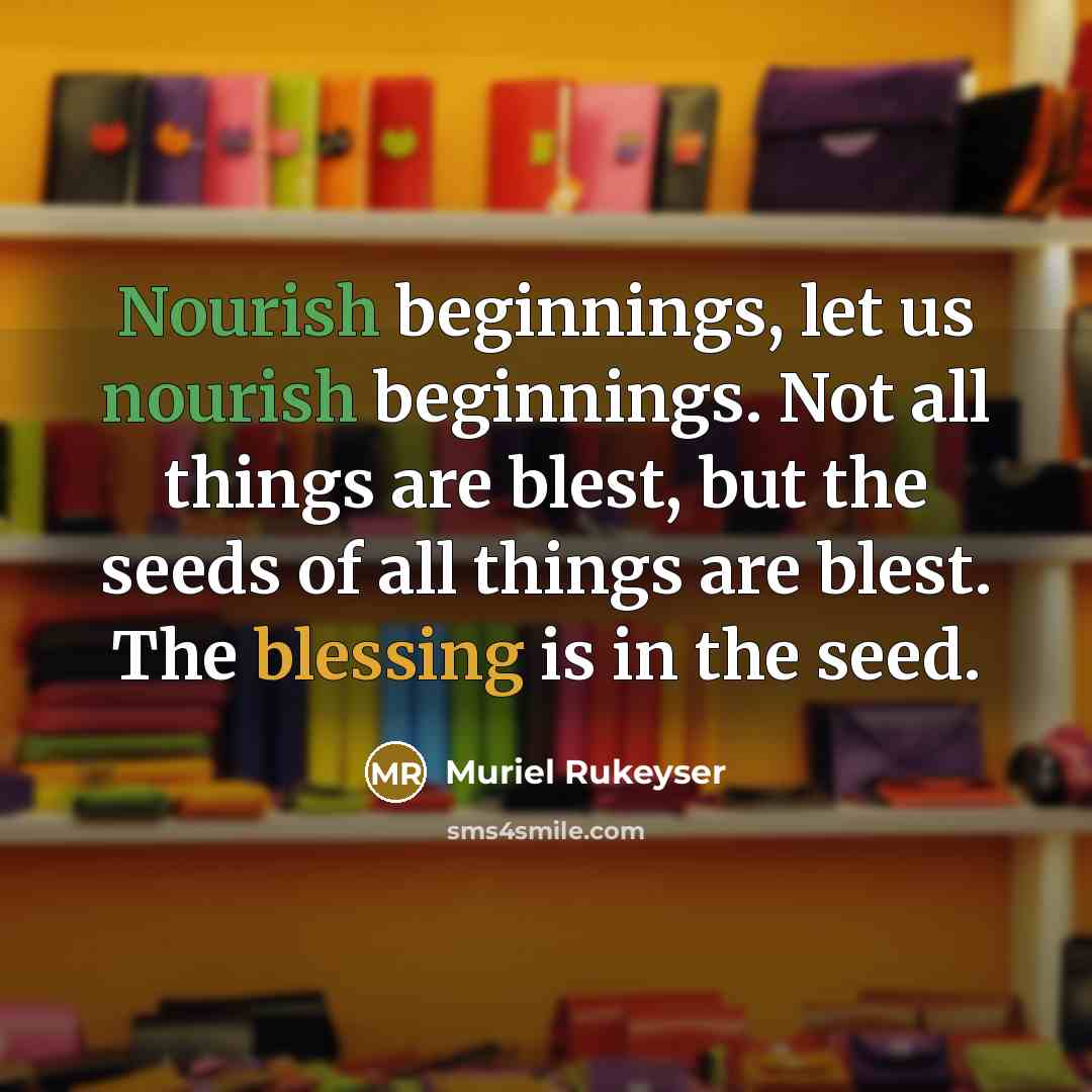 “Nourish beginnings, let us nourish beginnings. Not all things are blest, but the seeds of all things are blest. The blessing is in the seed.” quote by Muriel Rukeyser