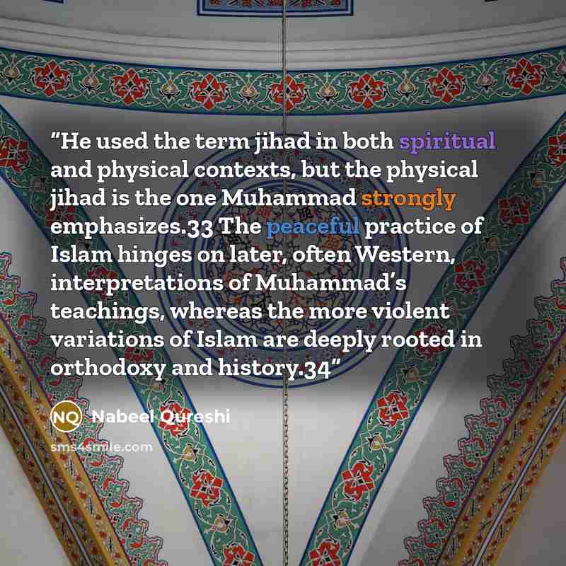 “He used the term jihad in both spiritual and physical contexts, but the physical jihad is the one Muhammad strongly emphasizes.33 The peaceful practice of Islam hinges on later, often Western, interpretations of Muhammad’s teachings, whereas the more violent variations of Islam are deeply rooted…” quote by Nabeel Qureshi