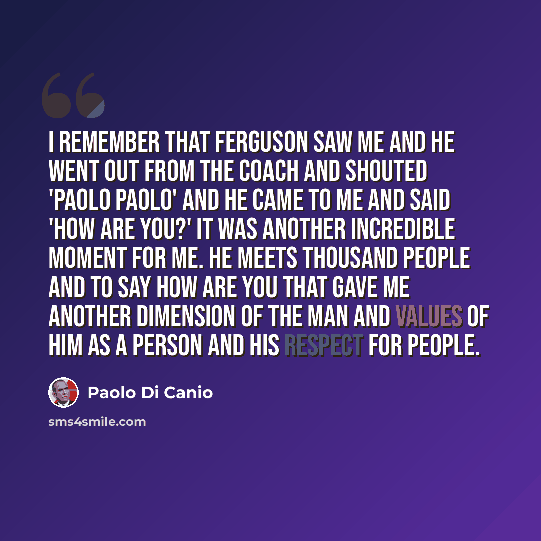 “I remember that Ferguson saw me and he went out from the coach and shouted 'Paolo Paolo' and he came to me and said 'how are you?' It was another incredible moment for me. He meets thousand people and to say how are you that gave me another dimension of the man and values of him as a person and…” quote by Paolo di Canio