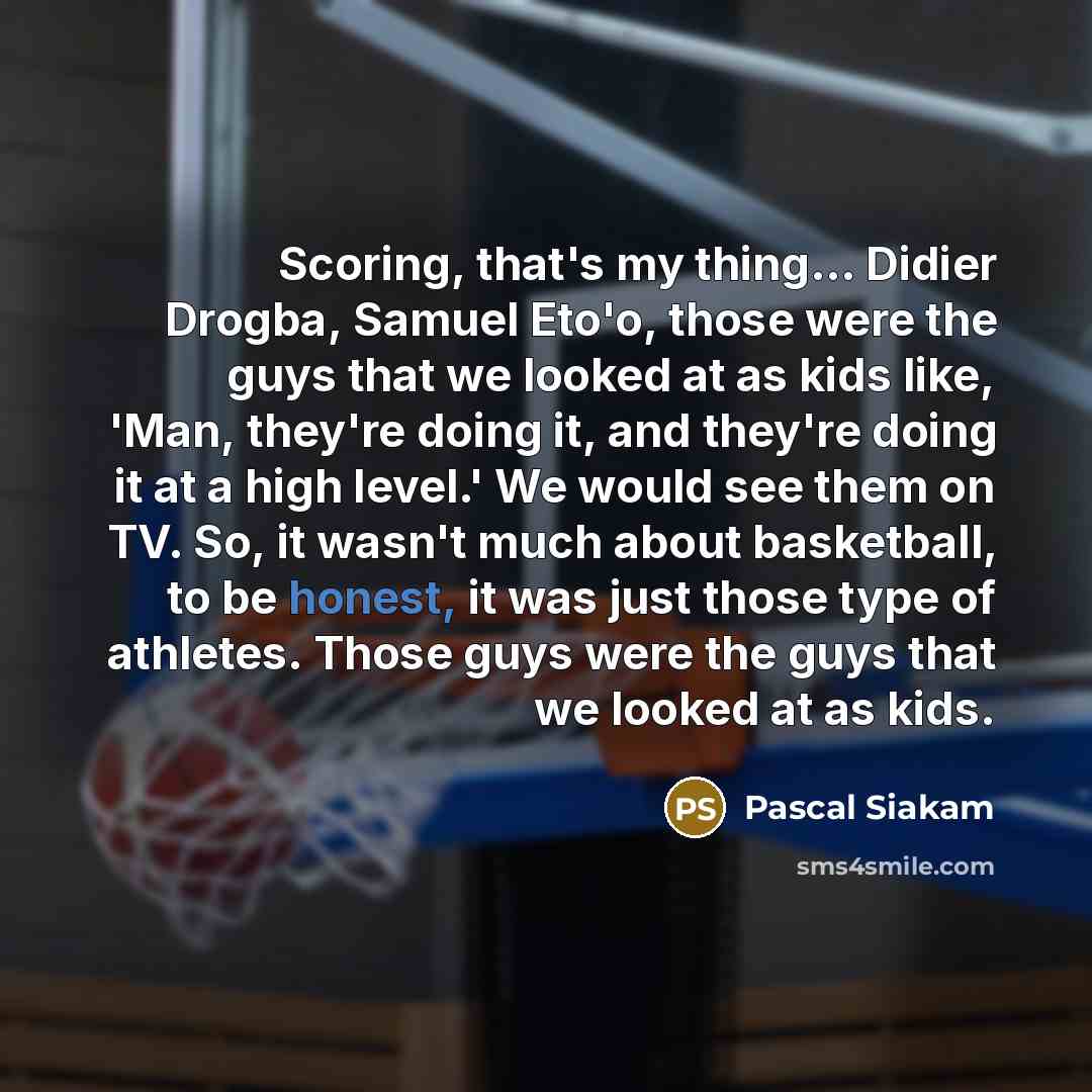 “Scoring, that's my thing... Didier Drogba, Samuel Eto'o, those were the guys that we looked at as kids like, 'Man, they're doing it, and they're doing it at a high level.' We would see them on TV. So, it wasn't much about basketball, to be honest, it was just those type of athletes. Those guys…” quote by Pascal Siakam